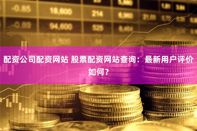 配资公司配资网站 股票配资网站查询：最新用户评价如何？