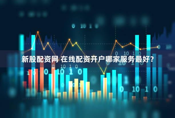 新股配资网 在线配资开户哪家服务最好？