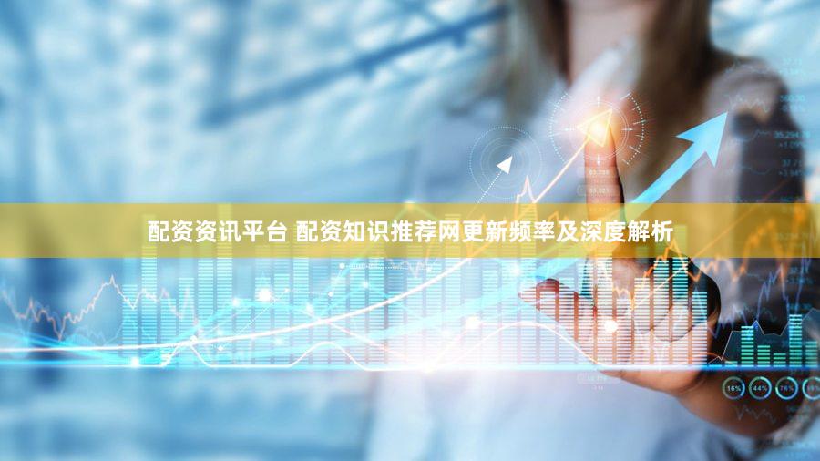 配资资讯平台 配资知识推荐网更新频率及深度解析
