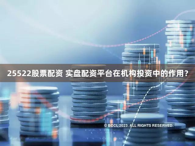 25522股票配资 实盘配资平台在机构投资中的作用？
