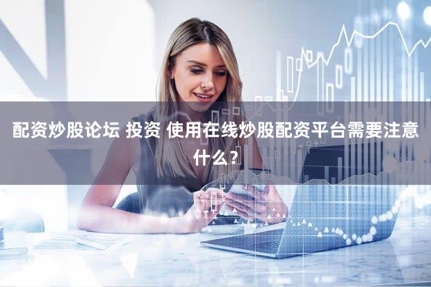 配资炒股论坛 投资 使用在线炒股配资平台需要注意什么？