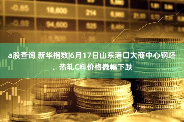 a股查询 新华指数|6月17日山东港口大商中心钢坯、热轧C料价格微幅下跌