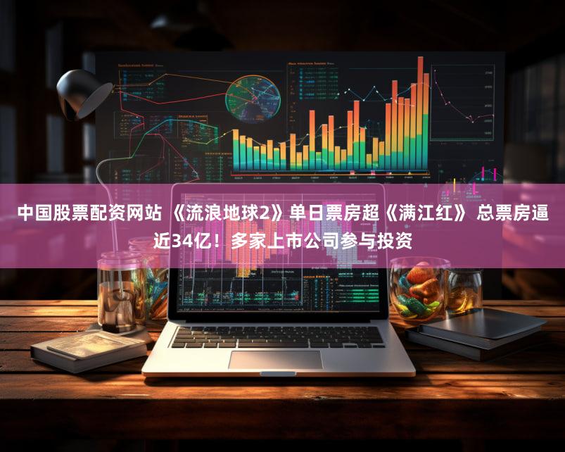 中国股票配资网站 《流浪地球2》单日票房超《满江红》 总票房逼近34亿！多家上市公司参与投资