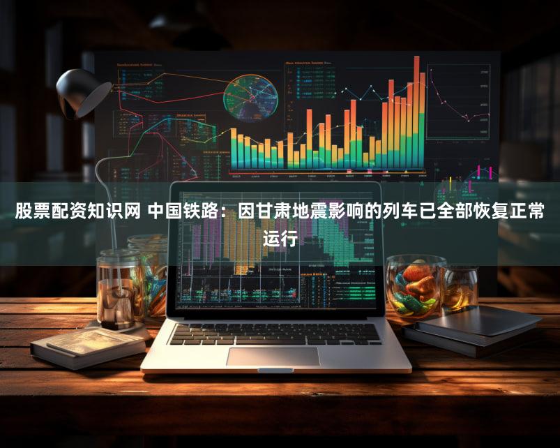 股票配资知识网 中国铁路：因甘肃地震影响的列车已全部恢复正常运行