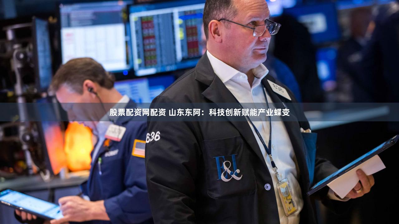 股票配资网配资 山东东阿：科技创新赋能产业蝶变