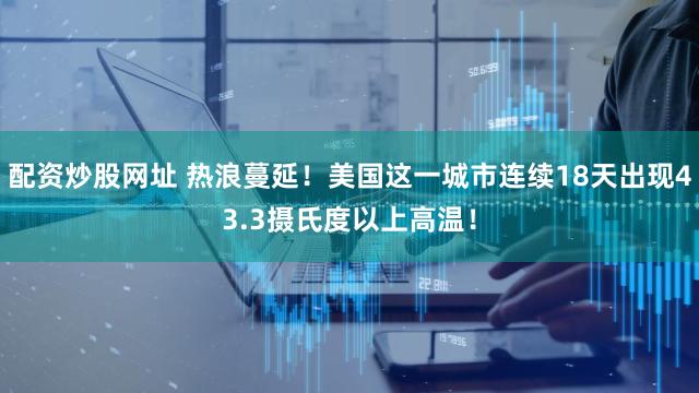 配资炒股网址 热浪蔓延！美国这一城市连续18天出现43.3摄氏度以上高温！
