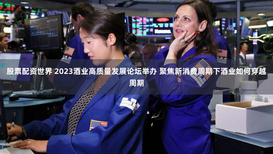 股票配资世界 2023酒业高质量发展论坛举办 聚焦新消费周期下酒业如何穿越周期