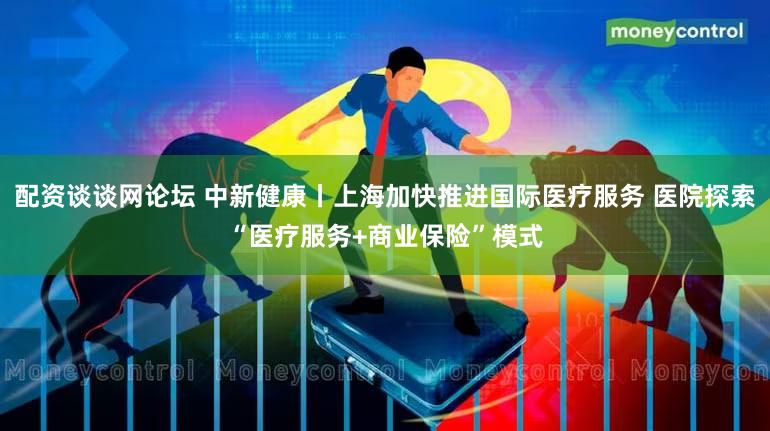 配资谈谈网论坛 中新健康丨上海加快推进国际医疗服务 医院探索“医疗服务+商业保险”模式