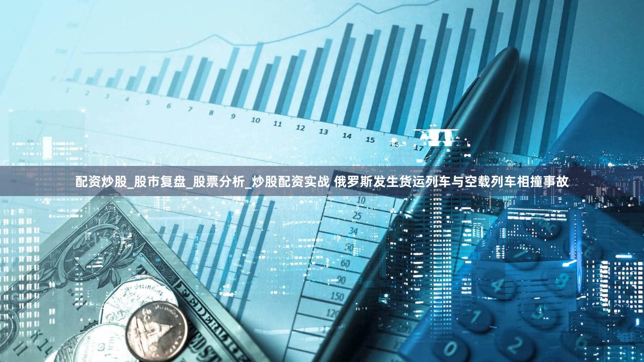 配资炒股_股市复盘_股票分析_炒股配资实战 俄罗斯发生货运列车与空载列车相撞事故