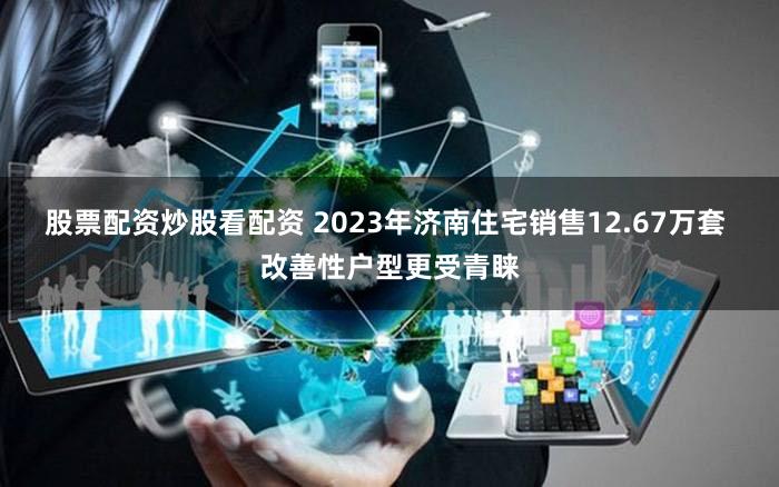 股票配资炒股看配资 2023年济南住宅销售12.67万套 改善性户型更受青睐