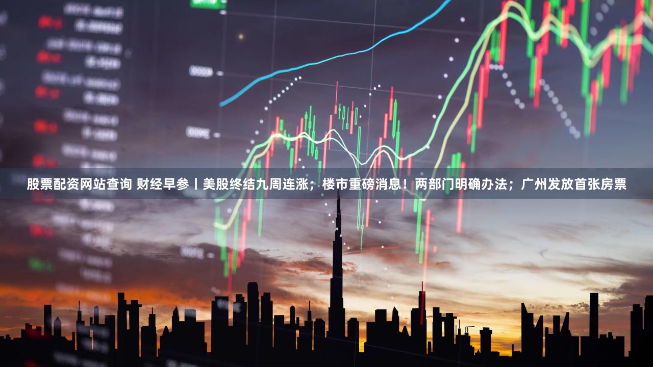 股票配资网站查询 财经早参丨美股终结九周连涨；楼市重磅消息！两部门明确办法；广州发放首张房票