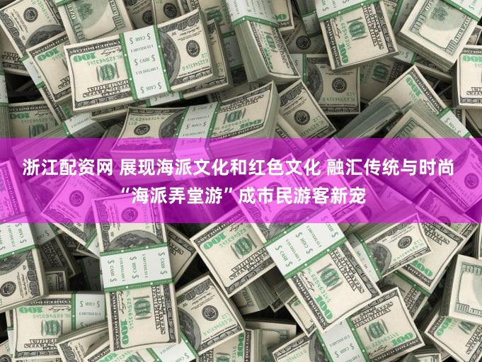浙江配资网 展现海派文化和红色文化 融汇传统与时尚 “海派弄堂游”成市民游客新宠