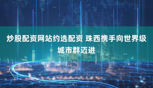 炒股配资网站约选配资 珠西携手向世界级城市群迈进