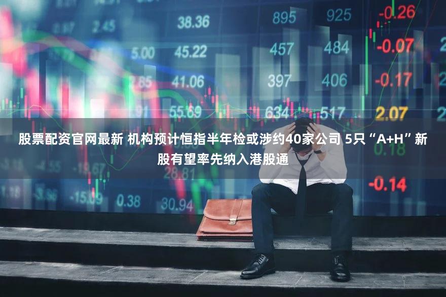 股票配资官网最新 机构预计恒指半年检或涉约40家公司 5只“A+H”新股有望率先纳入港股通