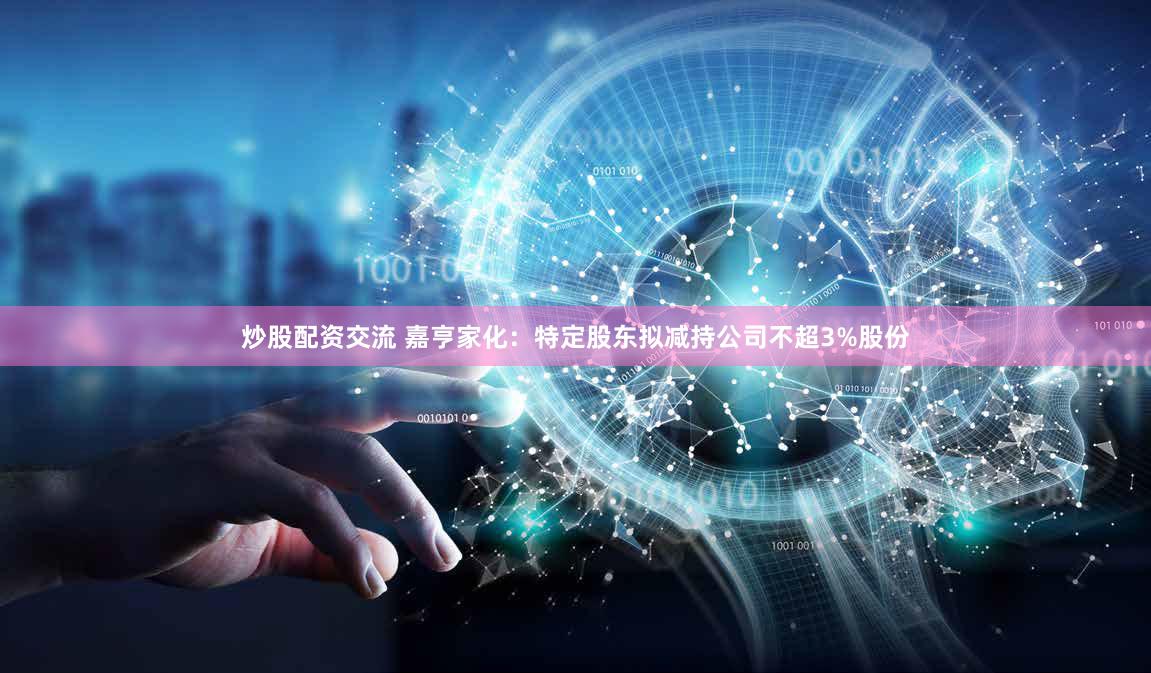 炒股配资交流 嘉亨家化：特定股东拟减持公司不超3%股份