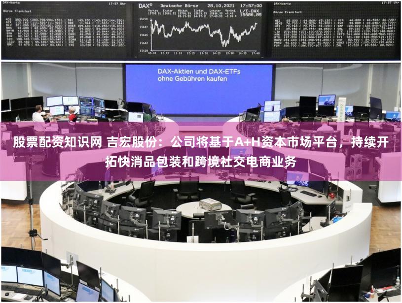 股票配资知识网 吉宏股份：公司将基于A+H资本市场平台，持续开拓快消品包装和跨境社交电商业务
