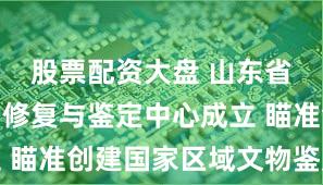 股票配资大盘 山东省文物保护修复与鉴定中心成立 瞄准创建国家区域文物鉴定中心