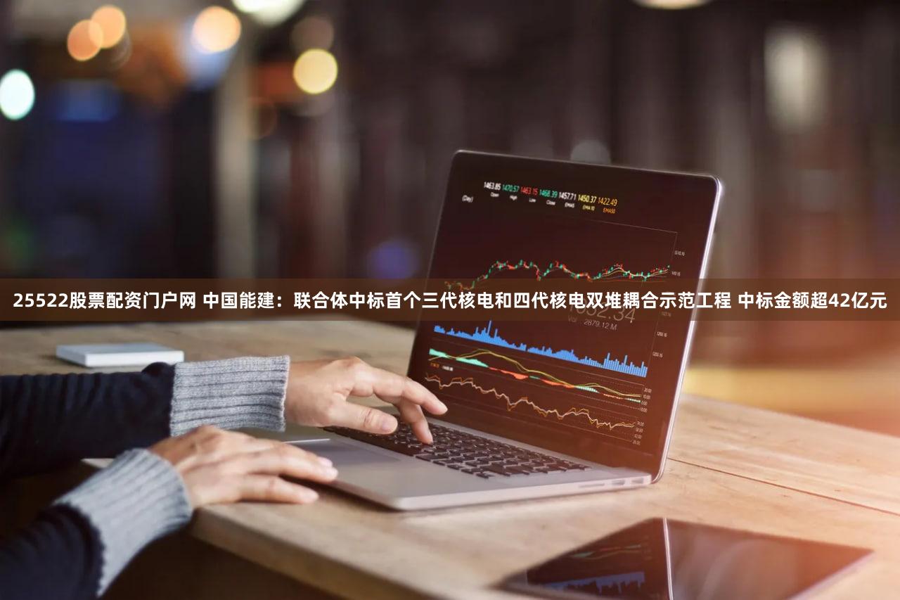 25522股票配资门户网 中国能建：联合体中标首个三代核电和四代核电双堆耦合示范工程 中标金额超42亿元