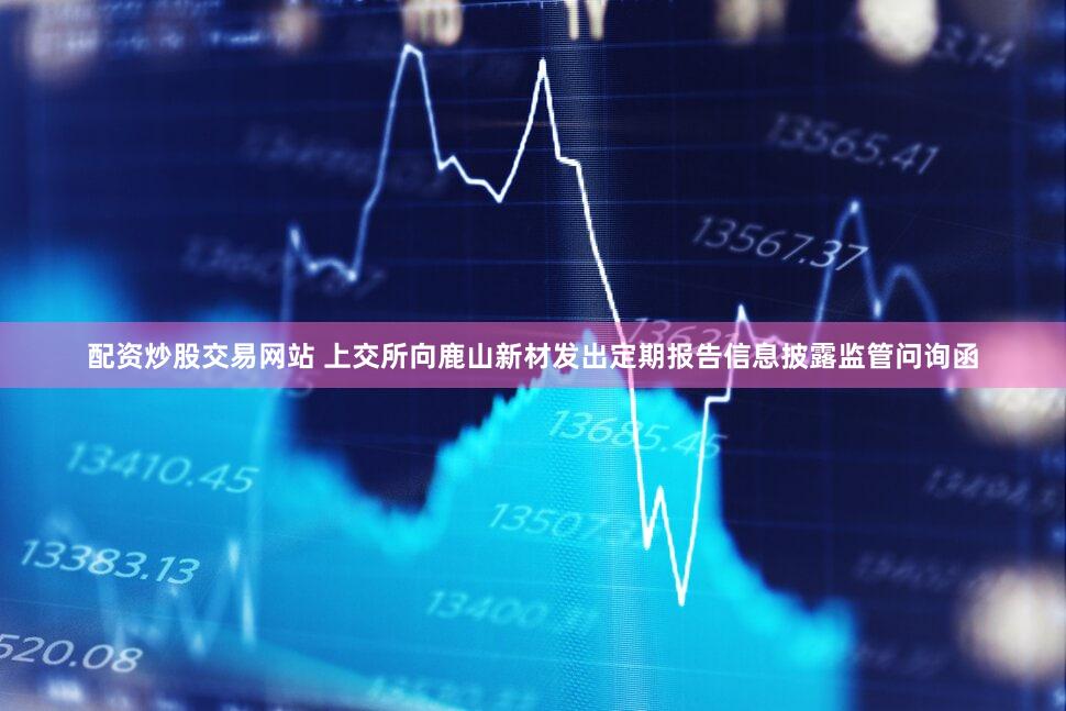 配资炒股交易网站 上交所向鹿山新材发出定期报告信息披露监管问询函