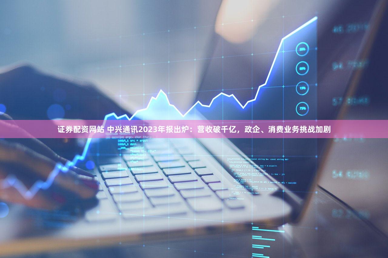 证券配资网站 中兴通讯2023年报出炉：营收破千亿，政企、消费业务挑战加剧