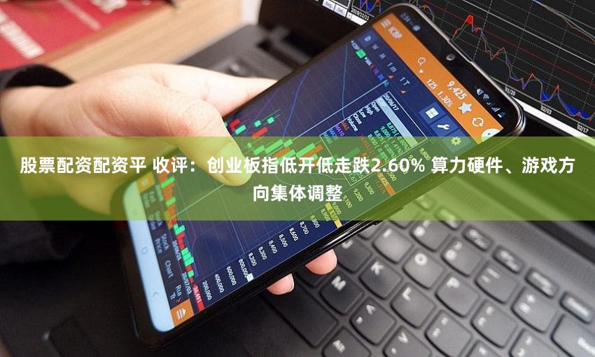 股票配资配资平 收评：创业板指低开低走跌2.60% 算力硬件、游戏方向集体调整