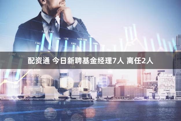 配资通 今日新聘基金经理7人 离任2人