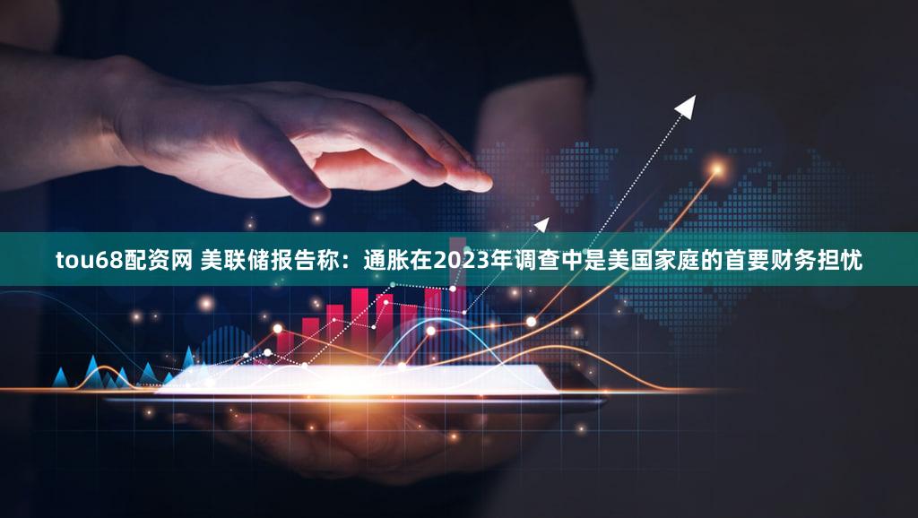 tou68配资网 美联储报告称：通胀在2023年调查中是美国家庭的首要财务担忧