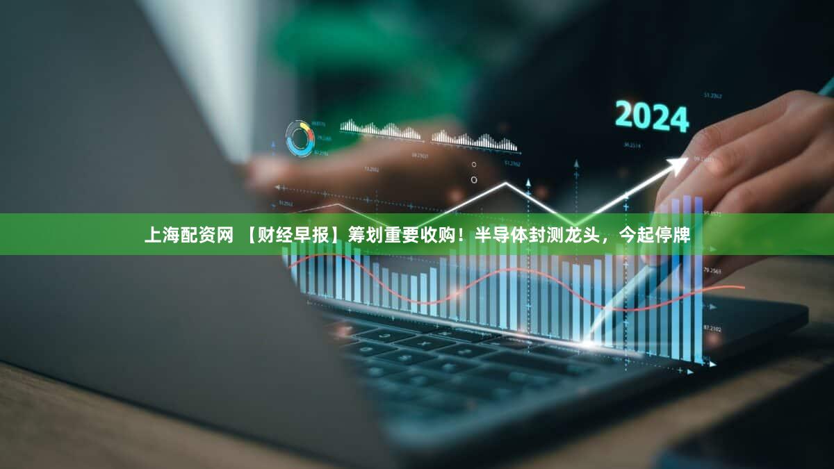 上海配资网 【财经早报】筹划重要收购！半导体封测龙头，今起停牌