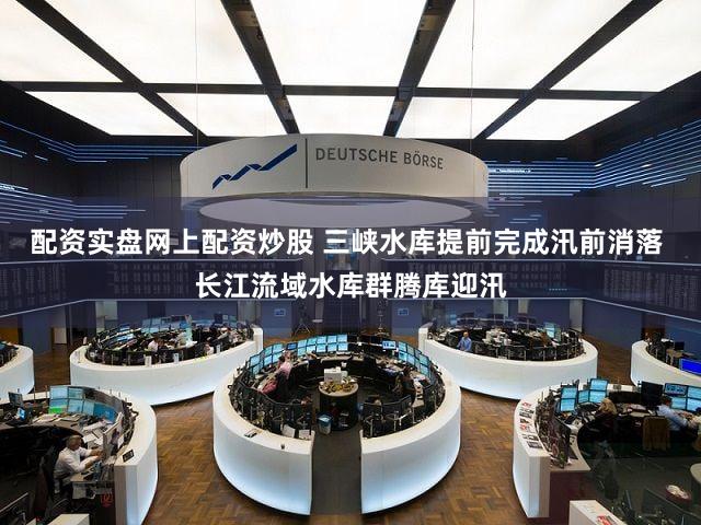 配资实盘网上配资炒股 三峡水库提前完成汛前消落 长江流域水库群腾库迎汛