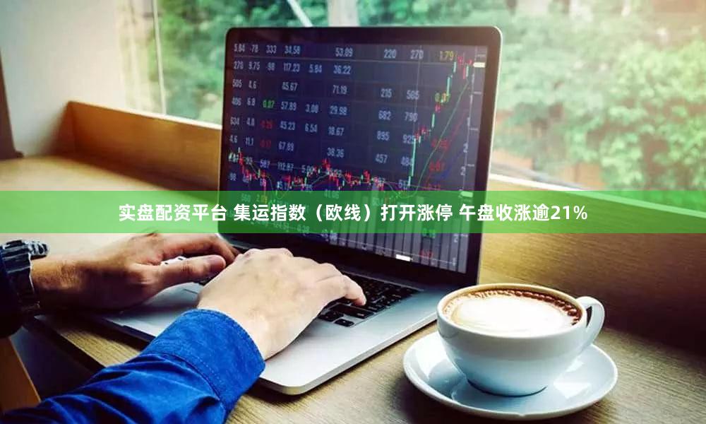 实盘配资平台 集运指数（欧线）打开涨停 午盘收涨逾21%
