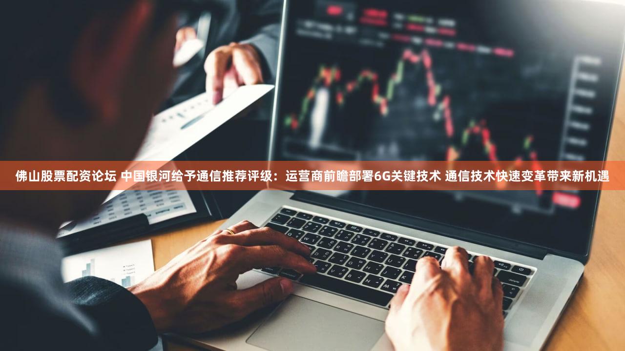 佛山股票配资论坛 中国银河给予通信推荐评级：运营商前瞻部署6G关键技术 通信技术快速变革带来新机遇