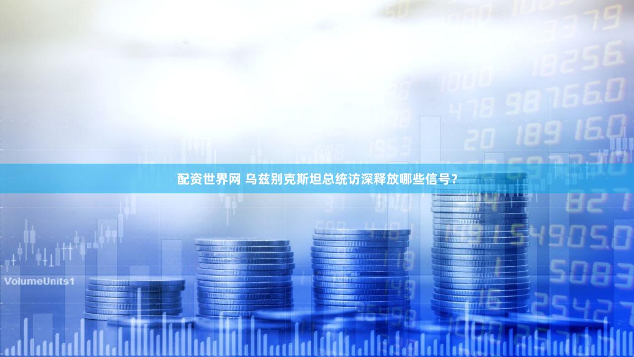 配资世界网 乌兹别克斯坦总统访深释放哪些信号？