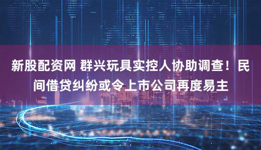 新股配资网 群兴玩具实控人协助调查！民间借贷纠纷或令上市公司再度易主