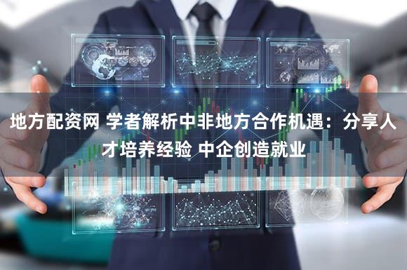 地方配资网 学者解析中非地方合作机遇：分享人才培养经验 中企创造就业