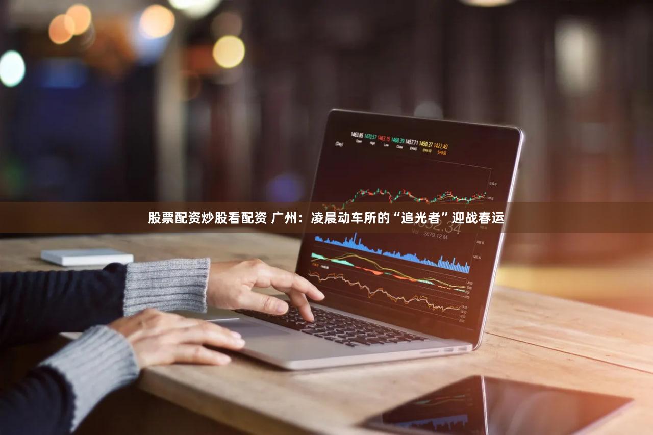 股票配资炒股看配资 广州：凌晨动车所的“追光者”迎战春运