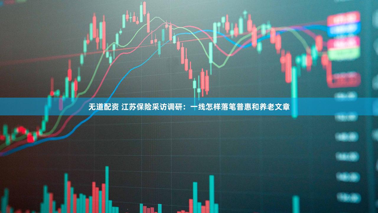 无道配资 江苏保险采访调研：一线怎样落笔普惠和养老文章