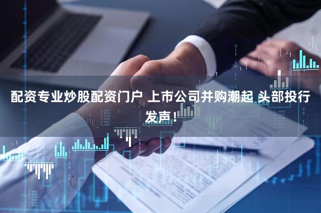 配资专业炒股配资门户 上市公司并购潮起 头部投行发声！