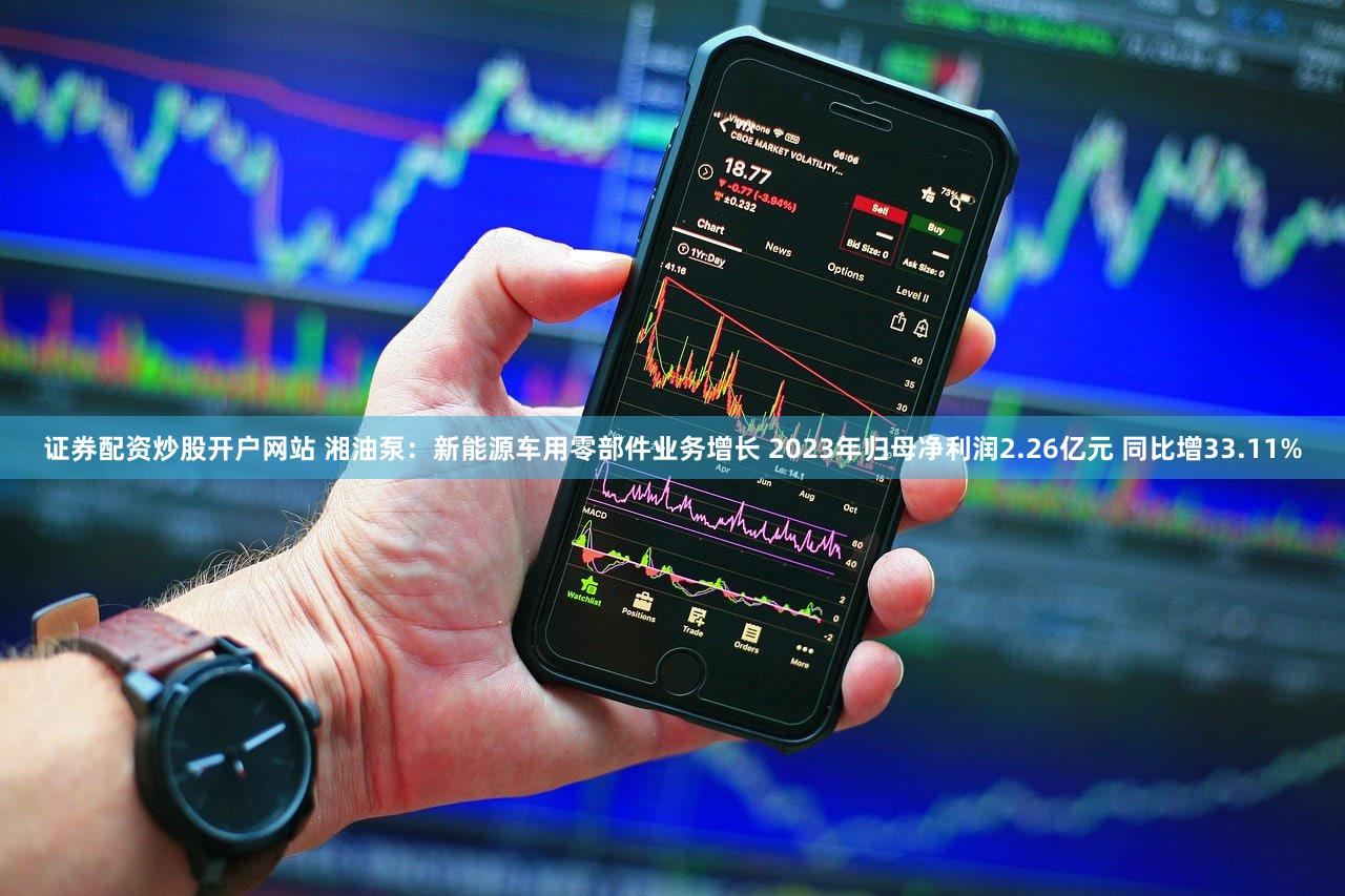 证券配资炒股开户网站 湘油泵：新能源车用零部件业务增长 2023年归母净利润2.26亿元 同比增33.11%