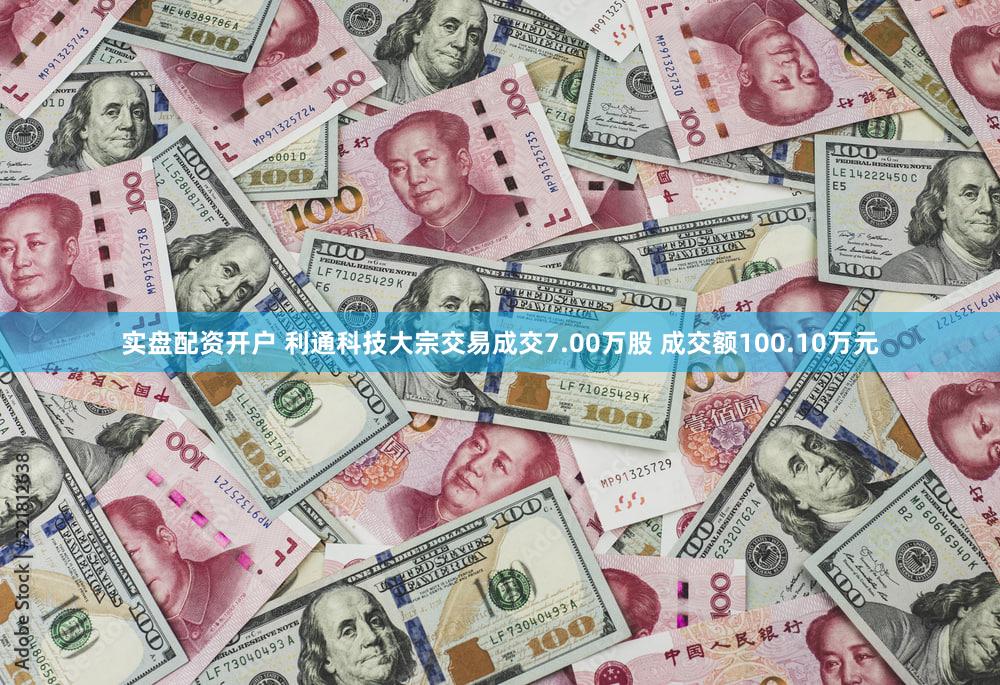 实盘配资开户 利通科技大宗交易成交7.00万股 成交额100.10万元