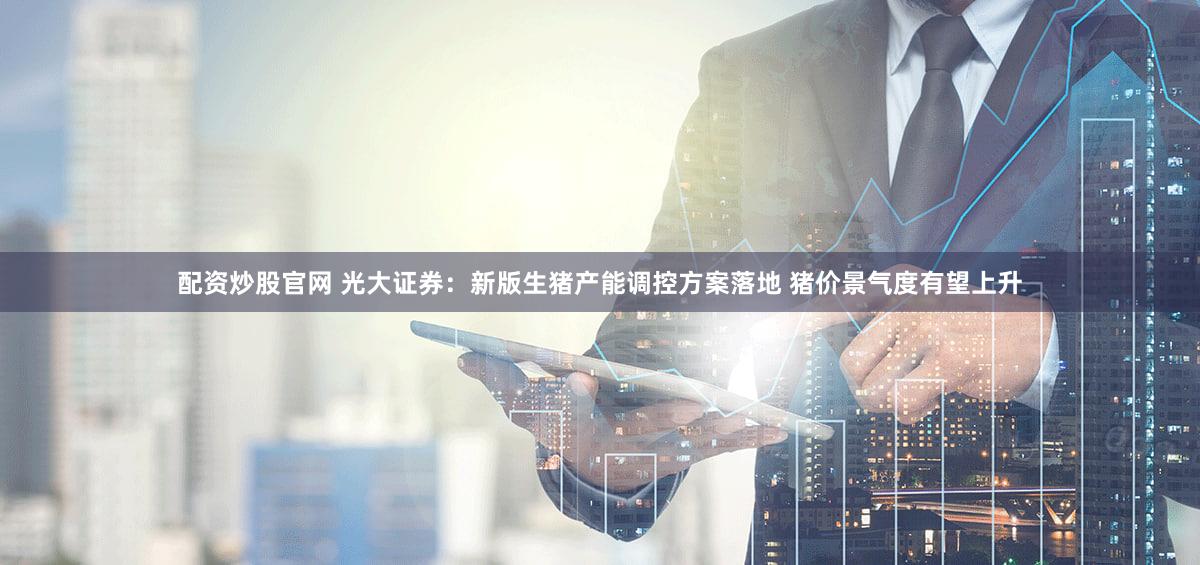 配资炒股官网 光大证券：新版生猪产能调控方案落地 猪价景气度有望上升