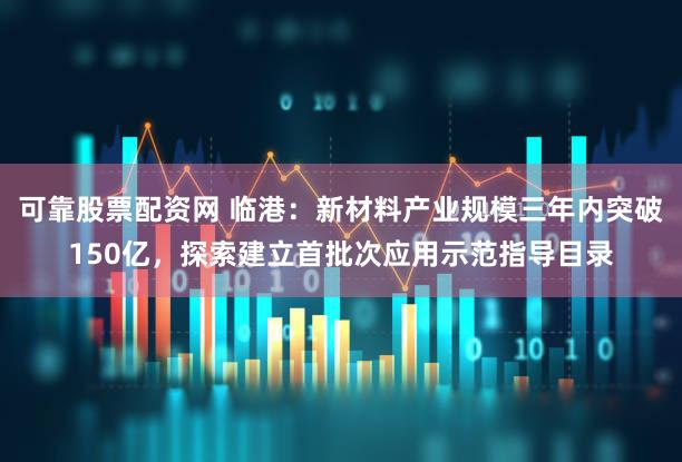 可靠股票配资网 临港：新材料产业规模三年内突破150亿，探索建立首批次应用示范指导目录