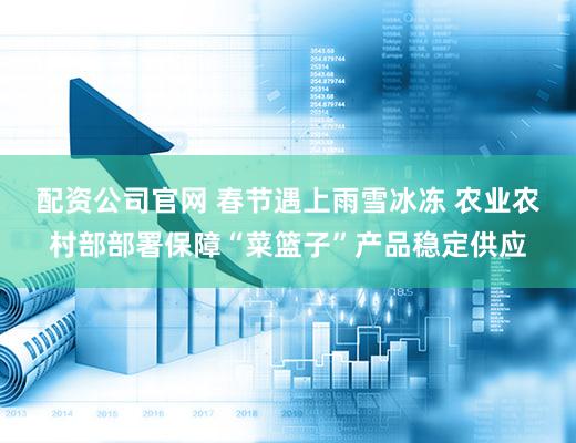 配资公司官网 春节遇上雨雪冰冻 农业农村部部署保障“菜篮子”产品稳定供应