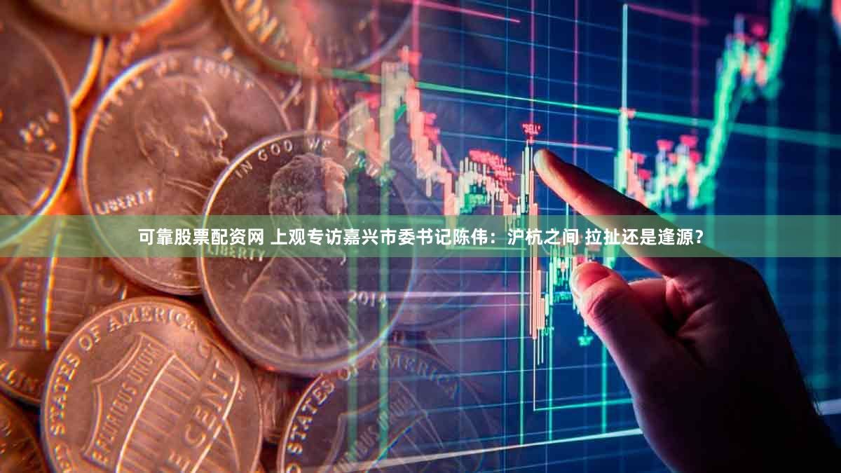 可靠股票配资网 上观专访嘉兴市委书记陈伟：沪杭之间 拉扯还是逢源？