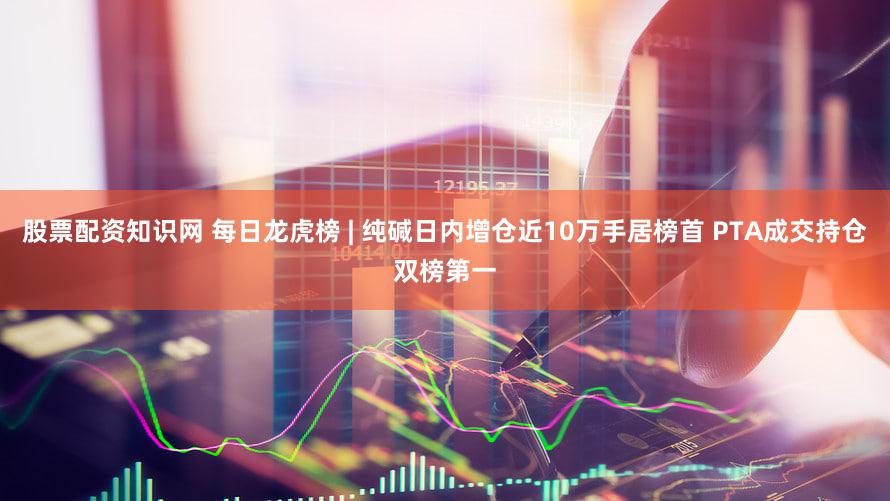 股票配资知识网 每日龙虎榜 | 纯碱日内增仓近10万手居榜首 PTA成交持仓双榜第一
