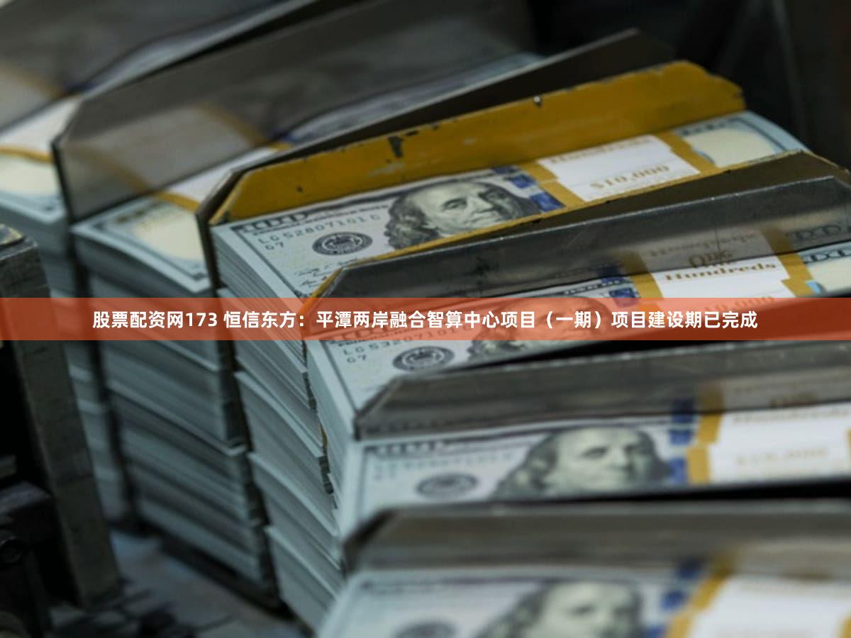 股票配资网173 恒信东方：平潭两岸融合智算中心项目（一期）项目建设期已完成