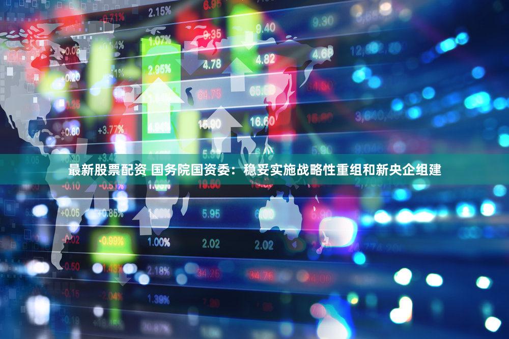 最新股票配资 国务院国资委：稳妥实施战略性重组和新央企组建