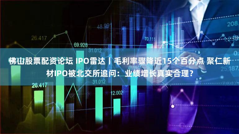 佛山股票配资论坛 IPO雷达丨毛利率骤降近15个百分点 聚仁新材IPO被北交所追问：业绩增长真实合理？