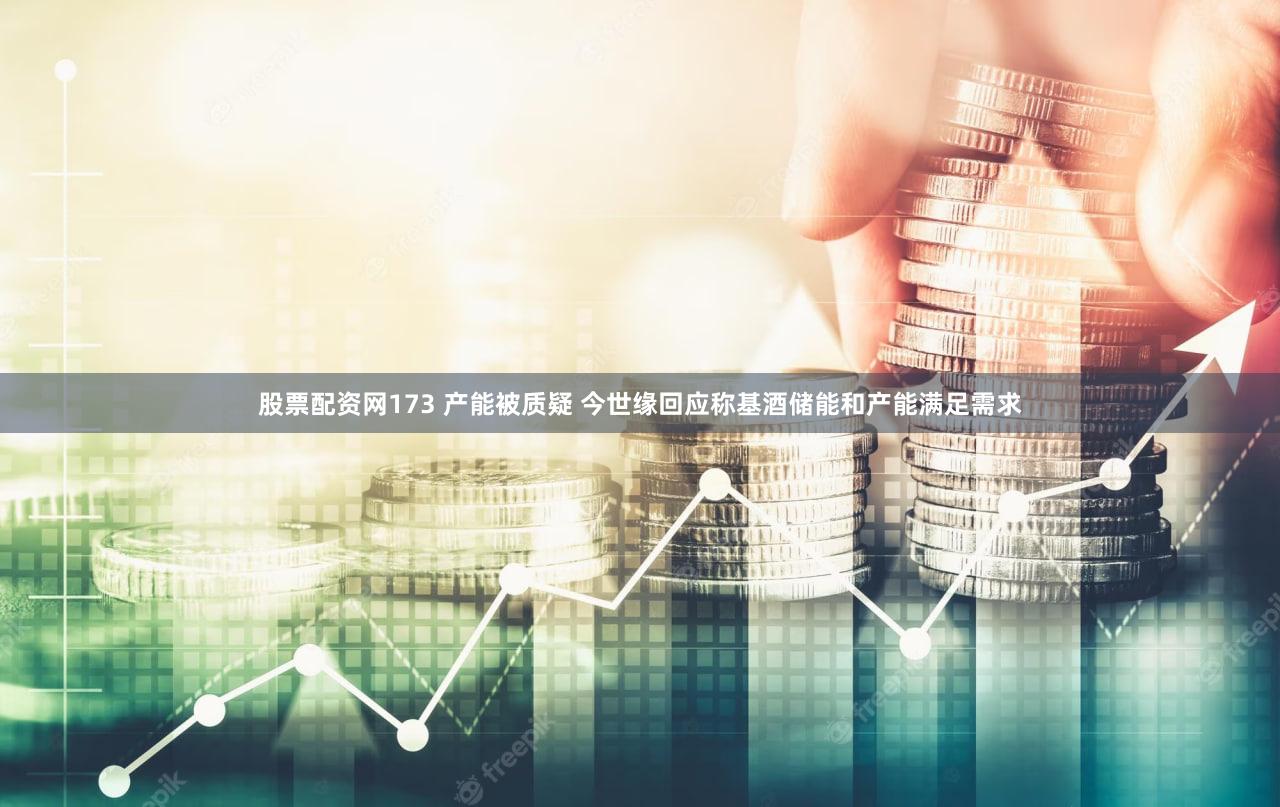 股票配资网173 产能被质疑 今世缘回应称基酒储能和产能满足需求