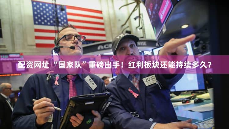 配资网址 “国家队”重磅出手！红利板块还能持续多久？