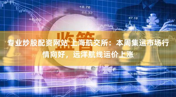 专业炒股配资网站 上海航交所：本周集运市场行情向好，远洋航线运价上涨